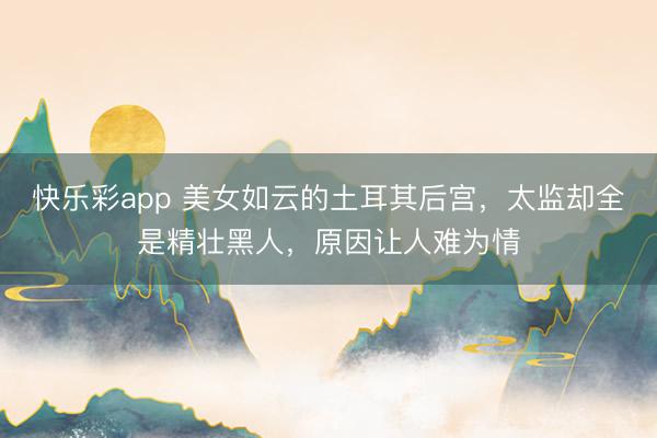 快乐彩app 美女如云的土耳其后宫,太监却全是精壮黑人,原因让人难为情