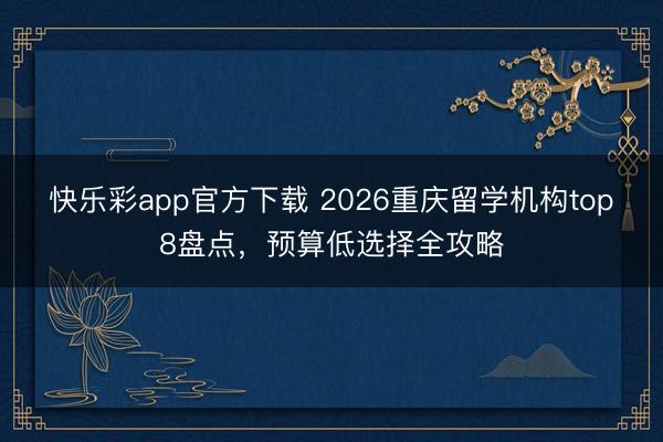 快乐彩app官方下载 2026重庆留学机构top8盘点，预算低选择全攻略