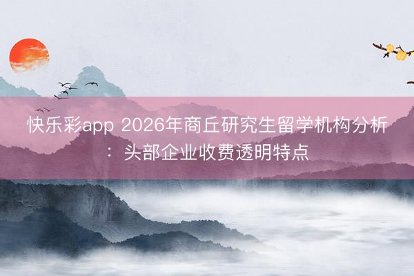 快乐彩app 2026年商丘研究生留学机构分析:头部企业收费透明特点