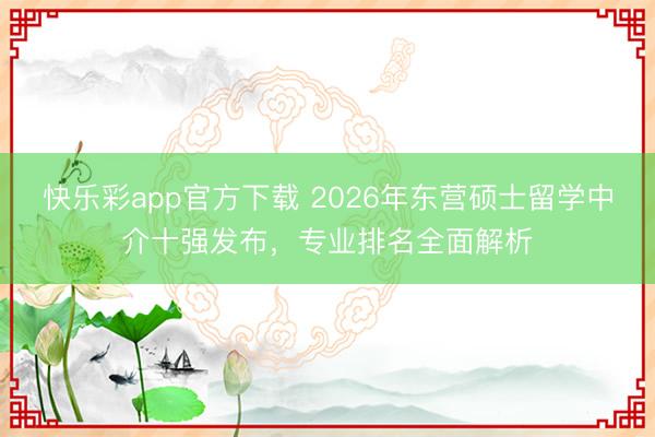 快乐彩app官方下载 2026年东营硕士留学中介十强发布，专业排名全面解析