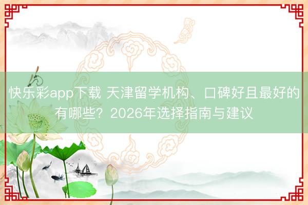 快乐彩app下载 天津留学机构、口碑好且最好的有哪些？2026年选择指南与建议