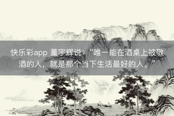 快乐彩app 董宇辉说：“唯一能在酒桌上被敬酒的人，就是那个当下生活最好的人。”