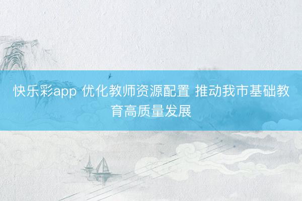 快乐彩app 优化教师资源配置 推动我市基础教育高质量发展