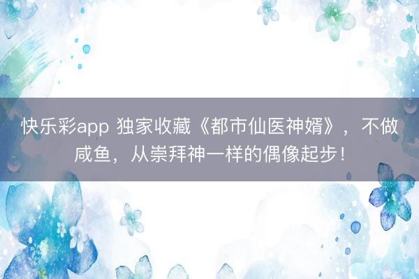 快乐彩app 独家收藏《都市仙医神婿》，不做咸鱼，从崇拜神一样的偶像起步！
