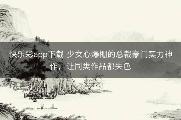 快乐彩app下载 少女心爆棚的总裁豪门实力神作，让同类作品都失色