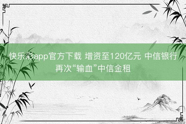 快乐彩app官方下载 增资至120亿元 中信银行再次“输血”中信金租