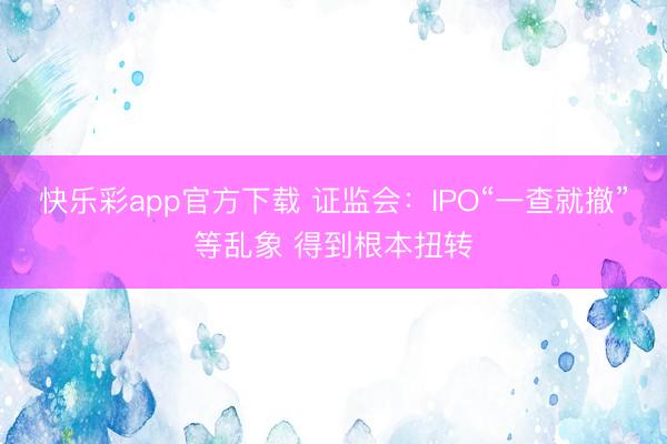 快乐彩app官方下载 证监会：IPO“一查就撤”等乱象 得到根本扭转