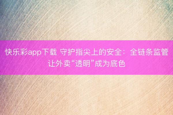快乐彩app下载 守护指尖上的安全：全链条监管让外卖“透明”成为底色