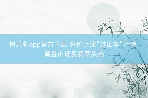 快乐彩app官方下载 金价上演“过山车”行情 黄金市场买卖两头热