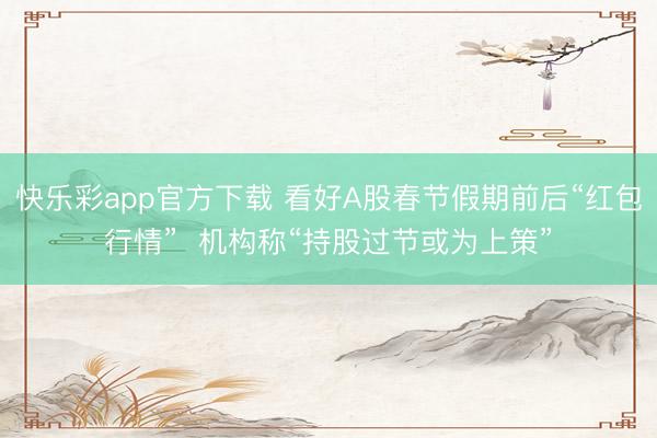 快乐彩app官方下载 看好A股春节假期前后“红包行情”  机构称“持股过节或为上策”