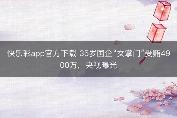 快乐彩app官方下载 35岁国企“女掌门”受贿4900万，央视曝光