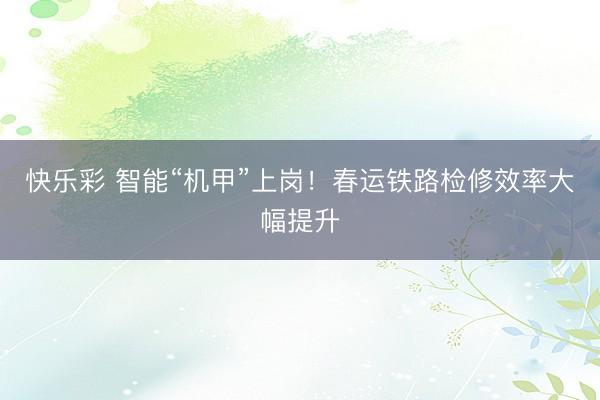 快乐彩 智能“机甲”上岗!春运铁路检修效率大幅提升