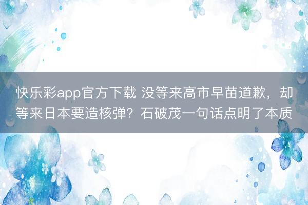 快乐彩app官方下载 没等来高市早苗道歉，却等来日本要造核弹？石破茂一句话点明了本质