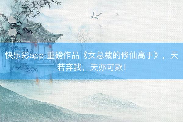 快乐彩app 重磅作品《女总裁的修仙高手》，天若弃我，天亦可欺！