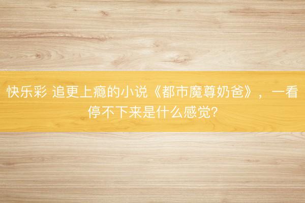 快乐彩 追更上瘾的小说《都市魔尊奶爸》，一看停不下来是什么感觉？