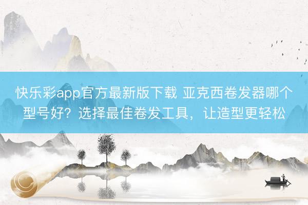 快乐彩app官方最新版下载 亚克西卷发器哪个型号好？选择最佳卷发工具，让造型更轻松