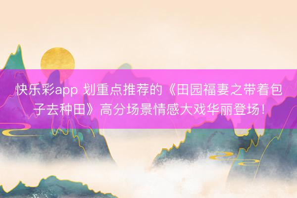 快乐彩app 划重点推荐的《田园福妻之带着包子去种田》高分场景情感大戏华丽登场！
