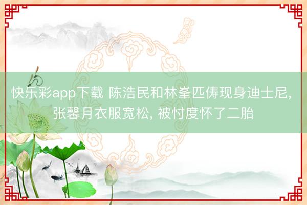 快乐彩app下载 陈浩民和林峯匹俦现身迪士尼， 张馨月衣服宽松， 被忖度怀了二胎