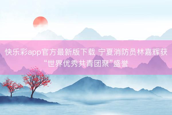 快乐彩app官方最新版下载 宁夏消防员林嘉辉获“世界优秀共青团聚”盛誉