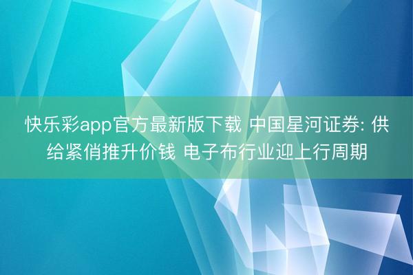 快乐彩app官方最新版下载 中国星河证券: 供给紧俏推升价钱 电子布行业迎上行周期