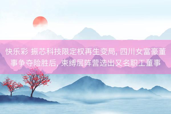 快乐彩 振芯科技限定权再生变局， 四川女富豪董事争夺险胜后， 束缚层阵营选出又名职工董事