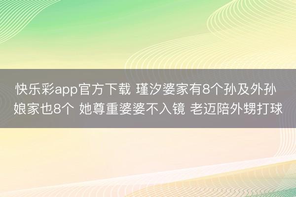 快乐彩app官方下载 瑾汐婆家有8个孙及外孙 娘家也8个 她尊重婆婆不入镜 老迈陪外甥打球