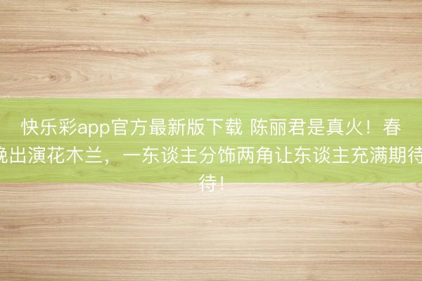 快乐彩app官方最新版下载 陈丽君是真火！春晚出演花木兰，一东谈主分饰两角让东谈主充满期待！