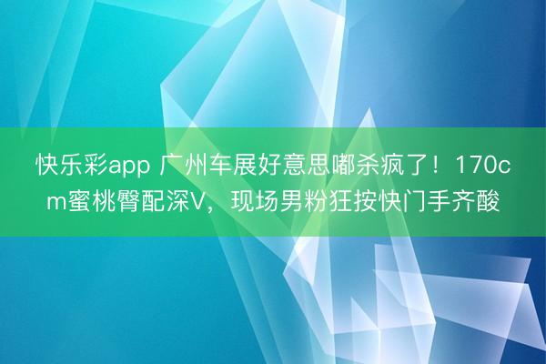 快乐彩app 广州车展好意思嘟杀疯了！170cm蜜桃臀配深V，现场男粉狂按快门手齐酸