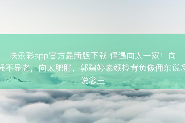 快乐彩app官方最新版下载 偶遇向太一家！向华强不显老，向太肥胖，郭碧婷素颜拎背负像佣东说念主
