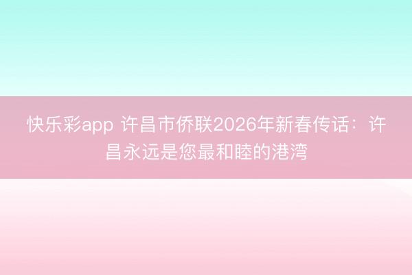 快乐彩app 许昌市侨联2026年新春传话：许昌永远是您最和睦的港湾
