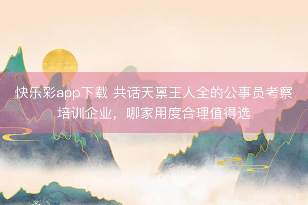 快乐彩app下载 共话天禀王人全的公事员考察培训企业，哪家用度合理值得选