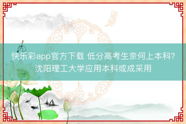 快乐彩app官方下载 低分高考生奈何上本科？沈阳理工大学应用本科或成采用