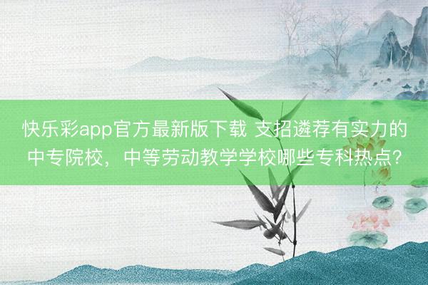 快乐彩app官方最新版下载 支招遴荐有实力的中专院校，中等劳动教学学校哪些专科热点？
