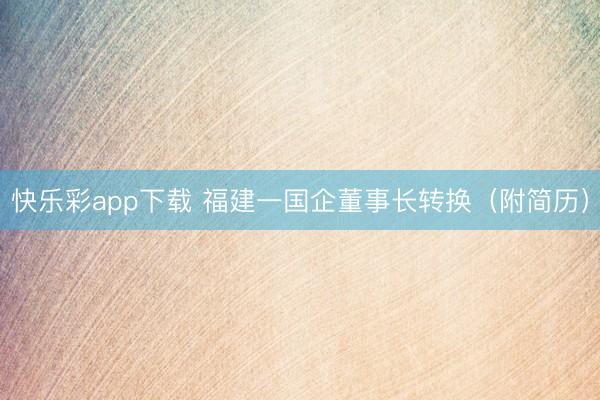 快乐彩app下载 福建一国企董事长转换（附简历）