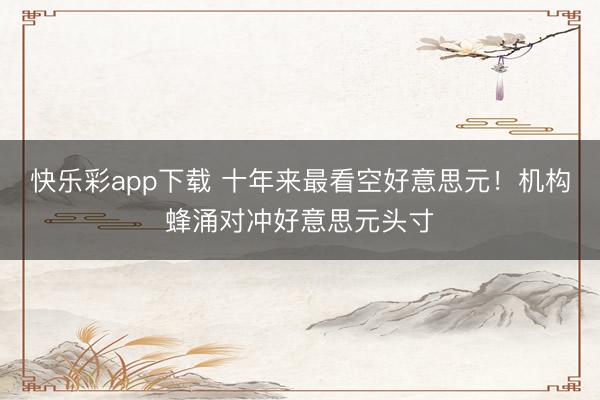 快乐彩app下载 十年来最看空好意思元！机构蜂涌对冲好意思元头寸