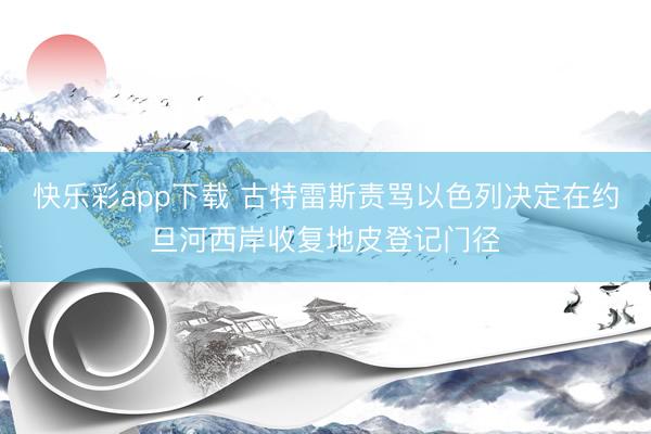 快乐彩app下载 古特雷斯责骂以色列决定在约旦河西岸收复地皮登记门径