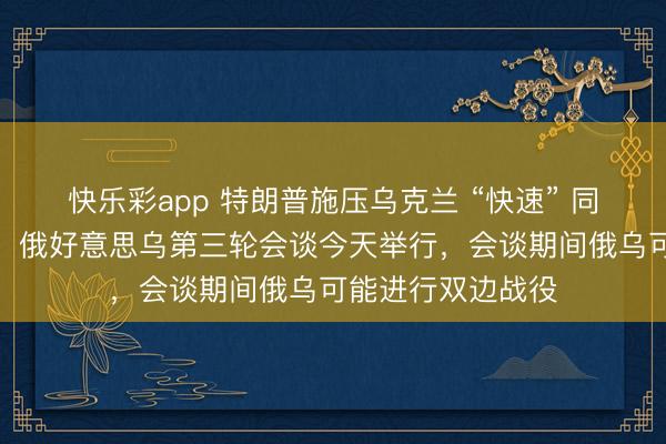 快乐彩app 特朗普施压乌克兰 “快速” 同俄罗斯杀青公约，俄好意思乌第三轮会谈今天举行，会谈期间俄乌可能进行双边战役