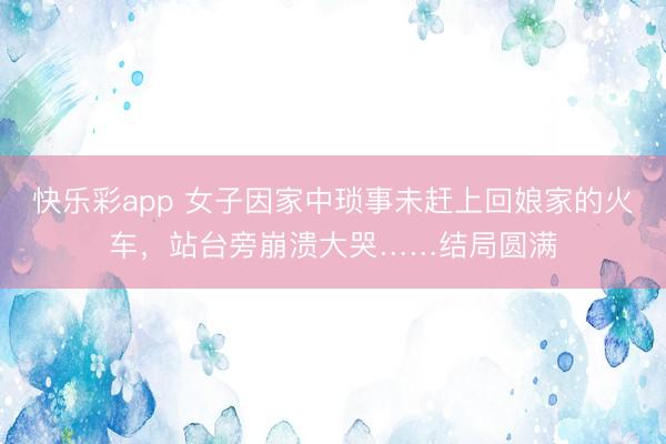 快乐彩app 女子因家中琐事未赶上回娘家的火车,站台旁崩溃大哭……结局圆满
