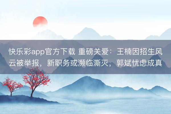 快乐彩app官方下载 重磅关爱：王楠因招生风云被举报，新职务或濒临澌灭，郭斌忧虑成真