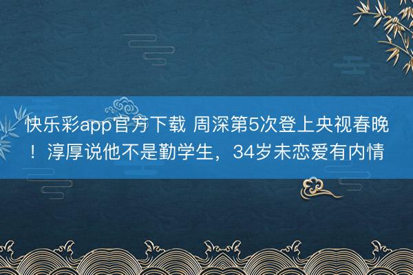 快乐彩app官方下载 周深第5次登上央视春晚！淳厚说他不是勤学生，34岁未恋爱有内情