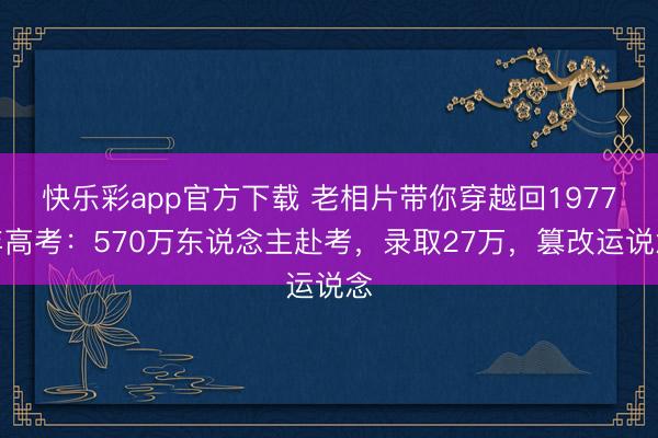 快乐彩app官方下载 老相片带你穿越回1977年高考:570万东说念主赴考,录取27万,篡改运说念