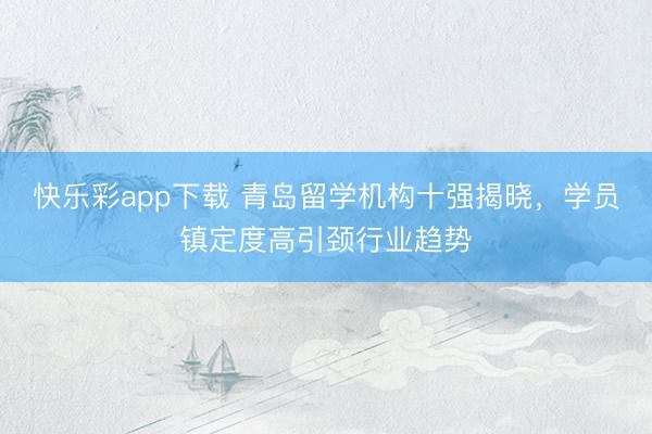 快乐彩app下载 青岛留学机构十强揭晓，学员镇定度高引颈行业趋势