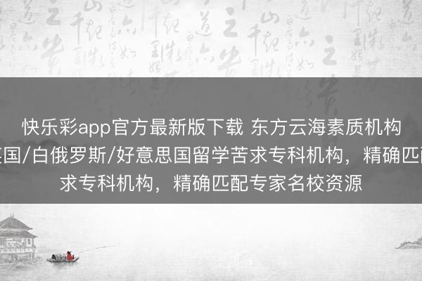 快乐彩app官方最新版下载 东方云海素质机构：日本/韩国/英国/白俄罗斯/好意思国留学苦求专科机构，精确匹配专家名校资源
