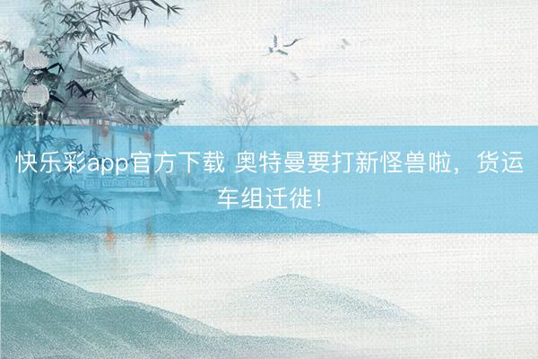 快乐彩app官方下载 奥特曼要打新怪兽啦,货运车组迁徙!