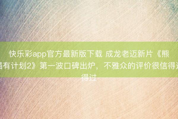 快乐彩app官方最新版下载 成龙老迈新片《熊猫有计划2》第一波口碑出炉，不雅众的评价很信得过