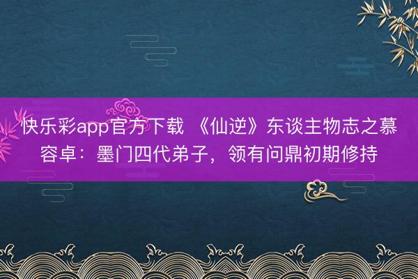 快乐彩app官方下载 《仙逆》东谈主物志之慕容卓：墨门四代弟子，领有问鼎初期修持