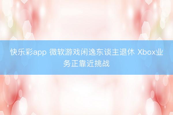 快乐彩app 微软游戏闲逸东谈主退休 Xbox业务正靠近挑战