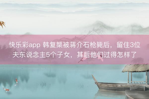 快乐彩app 韩复榘被蒋介石枪毙后，留住3位夫东说念主5个子女，其后他们过得怎样了