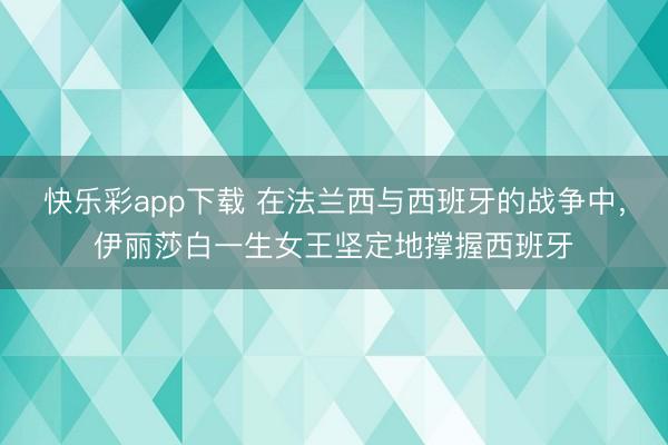 快乐彩app下载 在法兰西与西班牙的战争中，伊丽莎白一生女王坚定地撑握西班牙