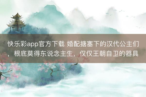 快乐彩app官方下载 婚配搪塞下的汉代公主们，根底莫得东说念主生，仅仅王朝自卫的器具